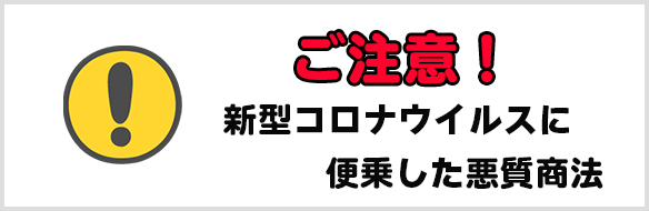 新型
コロナウイルスに便乗した悪質商法に注意