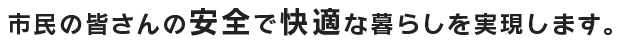 市民の皆さんの安全で快適な暮らしを実現します。